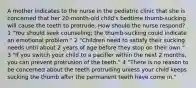 A mother indicates to the nurse in the pediatric clinic that she is concerned that her 20-month-old child's bedtime thumb-sucking will cause the teeth to protrude. How should the nurse respond? 1 "You should seek counseling; the thumb-sucking could indicate an emotional problem." 2 "Children need to satisfy their sucking needs until about 2 years of age before they stop on their own." 3 "If you switch your child to a pacifier within the next 2 months, you can prevent protrusion of the teeth." 4 "There is no reason to be concerned about the teeth protruding unless your child keeps sucking the thumb after the permanent teeth have come in."