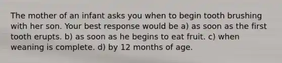 The mother of an infant asks you when to begin tooth brushing with her son. Your best response would be a) as soon as the first tooth erupts. b) as soon as he begins to eat fruit. c) when weaning is complete. d) by 12 months of age.