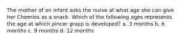 The mother of an infant asks the nurse at what age she can give her Cheerios as a snack. Which of the following ages represents the age at which pincer grasp is developed? a. 3 months b. 6 months c. 9 months d. 12 months