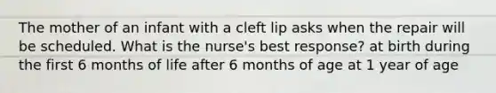 The mother of an infant with a cleft lip asks when the repair will be scheduled. What is the nurse's best response? at birth during the first 6 months of life after 6 months of age at 1 year of age