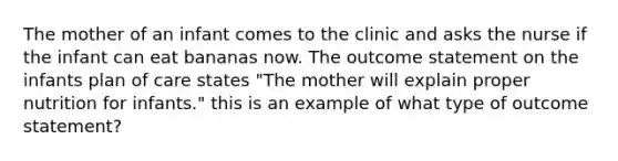 The mother of an infant comes to the clinic and asks the nurse if the infant can eat bananas now. The outcome statement on the infants plan of care states "The mother will explain proper nutrition for infants." this is an example of what type of outcome statement?