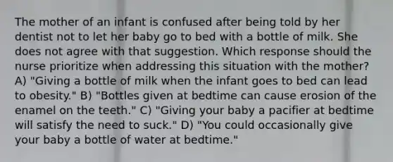 The mother of an infant is confused after being told by her dentist not to let her baby go to bed with a bottle of milk. She does not agree with that suggestion. Which response should the nurse prioritize when addressing this situation with the mother? A) "Giving a bottle of milk when the infant goes to bed can lead to obesity." B) "Bottles given at bedtime can cause erosion of the enamel on the teeth." C) "Giving your baby a pacifier at bedtime will satisfy the need to suck." D) "You could occasionally give your baby a bottle of water at bedtime."