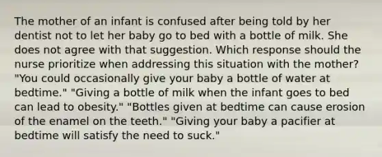 The mother of an infant is confused after being told by her dentist not to let her baby go to bed with a bottle of milk. She does not agree with that suggestion. Which response should the nurse prioritize when addressing this situation with the mother? "You could occasionally give your baby a bottle of water at bedtime." "Giving a bottle of milk when the infant goes to bed can lead to obesity." "Bottles given at bedtime can cause erosion of the enamel on the teeth." "Giving your baby a pacifier at bedtime will satisfy the need to suck."