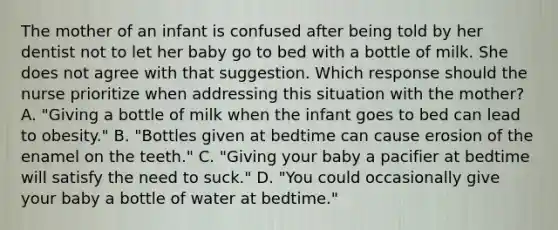 The mother of an infant is confused after being told by her dentist not to let her baby go to bed with a bottle of milk. She does not agree with that suggestion. Which response should the nurse prioritize when addressing this situation with the mother? A. "Giving a bottle of milk when the infant goes to bed can lead to obesity." B. "Bottles given at bedtime can cause erosion of the enamel on the teeth." C. "Giving your baby a pacifier at bedtime will satisfy the need to suck." D. "You could occasionally give your baby a bottle of water at bedtime."