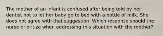 The mother of an infant is confused after being told by her dentist not to let her baby go to bed with a bottle of milk. She does not agree with that suggestion. Which response should the nurse prioritize when addressing this situation with the mother?