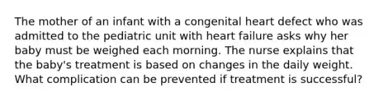 The mother of an infant with a congenital heart defect who was admitted to the pediatric unit with heart failure asks why her baby must be weighed each morning. The nurse explains that the baby's treatment is based on changes in the daily weight. What complication can be prevented if treatment is successful?