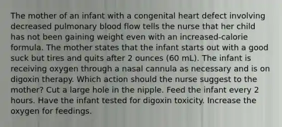 The mother of an infant with a congenital heart defect involving decreased pulmonary blood flow tells the nurse that her child has not been gaining weight even with an increased-calorie formula. The mother states that the infant starts out with a good suck but tires and quits after 2 ounces (60 mL). The infant is receiving oxygen through a nasal cannula as necessary and is on digoxin therapy. Which action should the nurse suggest to the mother? Cut a large hole in the nipple. Feed the infant every 2 hours. Have the infant tested for digoxin toxicity. Increase the oxygen for feedings.