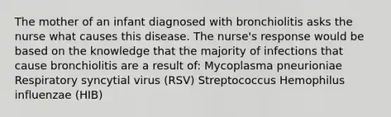 The mother of an infant diagnosed with bronchiolitis asks the nurse what causes this disease. The nurse's response would be based on the knowledge that the majority of infections that cause bronchiolitis are a result of: Mycoplasma pneurioniae Respiratory syncytial virus (RSV) Streptococcus Hemophilus influenzae (HIB)