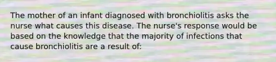 The mother of an infant diagnosed with bronchiolitis asks the nurse what causes this disease. The nurse's response would be based on the knowledge that the majority of infections that cause bronchiolitis are a result of: