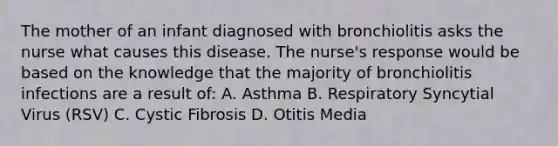 The mother of an infant diagnosed with bronchiolitis asks the nurse what causes this disease. The nurse's response would be based on the knowledge that the majority of bronchiolitis infections are a result of: A. Asthma B. Respiratory Syncytial Virus (RSV) C. Cystic Fibrosis D. Otitis Media