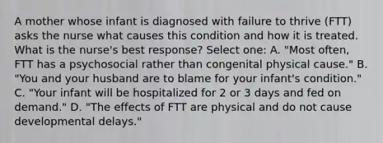 A mother whose infant is diagnosed with failure to thrive (FTT) asks the nurse what causes this condition and how it is treated. What is the nurse's best response? Select one: A. "Most often, FTT has a psychosocial rather than congenital physical cause." B. "You and your husband are to blame for your infant's condition." C. "Your infant will be hospitalized for 2 or 3 days and fed on demand." D. "The effects of FTT are physical and do not cause developmental delays."