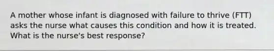 A mother whose infant is diagnosed with failure to thrive (FTT) asks the nurse what causes this condition and how it is treated. What is the nurse's best response?