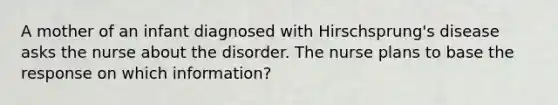 A mother of an infant diagnosed with Hirschsprung's disease asks the nurse about the disorder. The nurse plans to base the response on which information?