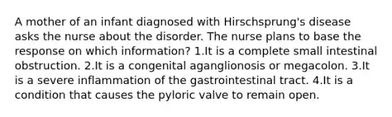 A mother of an infant diagnosed with Hirschsprung's disease asks the nurse about the disorder. The nurse plans to base the response on which information? 1.It is a complete small intestinal obstruction. 2.It is a congenital aganglionosis or megacolon. 3.It is a severe inflammation of the gastrointestinal tract. 4.It is a condition that causes the pyloric valve to remain open.