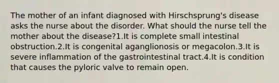 The mother of an infant diagnosed with Hirschsprung's disease asks the nurse about the disorder. What should the nurse tell the mother about the disease?1.It is complete small intestinal obstruction.2.It is congenital aganglionosis or megacolon.3.It is severe inflammation of the gastrointestinal tract.4.It is condition that causes the pyloric valve to remain open.