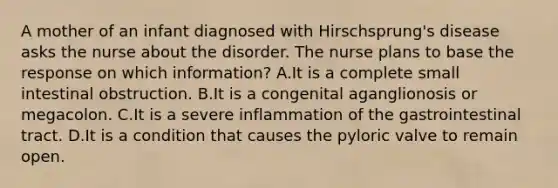 A mother of an infant diagnosed with Hirschsprung's disease asks the nurse about the disorder. The nurse plans to base the response on which information? A.It is a complete small intestinal obstruction. B.It is a congenital aganglionosis or megacolon. C.It is a severe inflammation of the gastrointestinal tract. D.It is a condition that causes the pyloric valve to remain open.