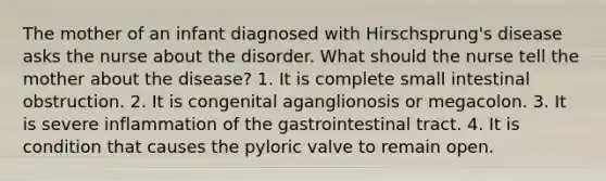 The mother of an infant diagnosed with Hirschsprung's disease asks the nurse about the disorder. What should the nurse tell the mother about the disease? 1. It is complete small intestinal obstruction. 2. It is congenital aganglionosis or megacolon. 3. It is severe inflammation of the gastrointestinal tract. 4. It is condition that causes the pyloric valve to remain open.