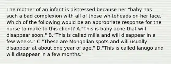 The mother of an infant is distressed because her "baby has such a bad complexion with all of those whiteheads on her face." Which of the following would be an appropriate response for the nurse to make to this client? A."This is baby acne that will disappear soon." B."This is called milia and will disappear in a few weeks." C."These are Mongolian spots and will usually disappear at about one year of age." D."This is called lanugo and will disappear in a few months."