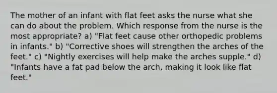 The mother of an infant with flat feet asks the nurse what she can do about the problem. Which response from the nurse is the most appropriate? a) "Flat feet cause other orthopedic problems in infants." b) "Corrective shoes will strengthen the arches of the feet." c) "Nightly exercises will help make the arches supple." d) "Infants have a fat pad below the arch, making it look like flat feet."