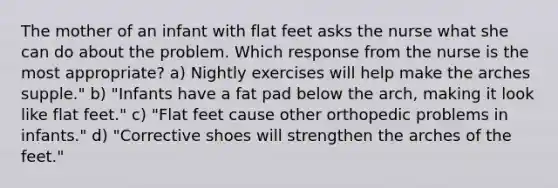 The mother of an infant with flat feet asks the nurse what she can do about the problem. Which response from the nurse is the most appropriate? a) Nightly exercises will help make the arches supple." b) "Infants have a fat pad below the arch, making it look like flat feet." c) "Flat feet cause other orthopedic problems in infants." d) "Corrective shoes will strengthen the arches of the feet."