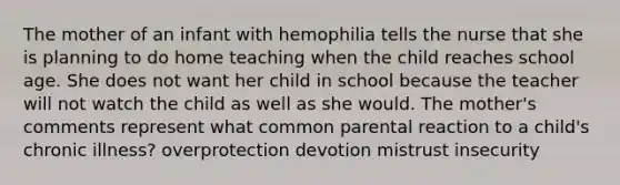 The mother of an infant with hemophilia tells the nurse that she is planning to do home teaching when the child reaches school age. She does not want her child in school because the teacher will not watch the child as well as she would. The mother's comments represent what common parental reaction to a child's chronic illness? overprotection devotion mistrust insecurity