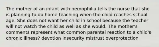 The mother of an infant with hemophilia tells the nurse that she is planning to do home teaching when the child reaches school age. She does not want her child in school because the teacher will not watch the child as well as she would. The mother's comments represent what common parental reaction to a child's chronic illness? devotion insecurity mistrust overprotection