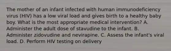 The mother of an infant infected with human immunodeficiency virus (HIV) has a low viral load and gives birth to a healthy baby boy. What is the most appropriate medical intervention? A. Administer the adult dose of stavudine to the infant. B. Administer zidovudine and nevirapine. C. Assess the infant's viral load. D. Perform HIV testing on delivery