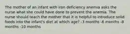 The mother of an infant with iron deficiency anemia asks the nurse what she could have done to prevent the anemia. The nurse should teach the mother that it is helpful to introduce solid foods into the infant's diet at which age? -3 months -6 months -8 months -10 months