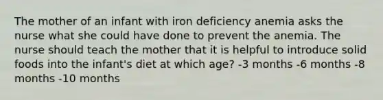 The mother of an infant with iron deficiency anemia asks the nurse what she could have done to prevent the anemia. The nurse should teach the mother that it is helpful to introduce solid foods into the infant's diet at which age? -3 months -6 months -8 months -10 months