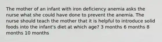 The mother of an infant with iron deficiency anemia asks the nurse what she could have done to prevent the anemia. The nurse should teach the mother that it is helpful to introduce solid foods into the infant's diet at which age? 3 months 6 months 8 months 10 months