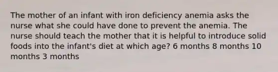 The mother of an infant with iron deficiency anemia asks the nurse what she could have done to prevent the anemia. The nurse should teach the mother that it is helpful to introduce solid foods into the infant's diet at which age? 6 months 8 months 10 months 3 months