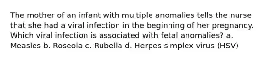 The mother of an infant with multiple anomalies tells the nurse that she had a viral infection in the beginning of her pregnancy. Which viral infection is associated with fetal anomalies? a. Measles b. Roseola c. Rubella d. Herpes simplex virus (HSV)