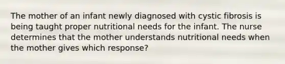 The mother of an infant newly diagnosed with cystic fibrosis is being taught proper nutritional needs for the infant. The nurse determines that the mother understands nutritional needs when the mother gives which response?