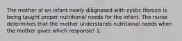 The mother of an infant newly diagnosed with cystic fibrosis is being taught proper nutritional needs for the infant. The nurse determines that the mother understands nutritional needs when the mother gives which response? 1.