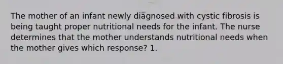 The mother of an infant newly diagnosed with cystic fibrosis is being taught proper nutritional needs for the infant. The nurse determines that the mother understands nutritional needs when the mother gives which response? 1.