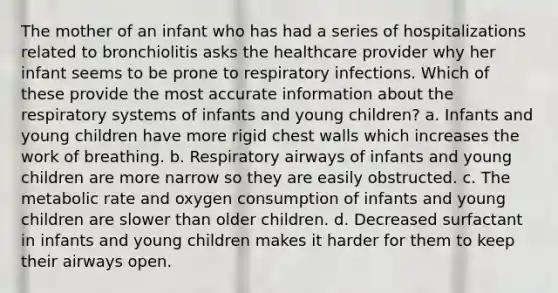 The mother of an infant who has had a series of hospitalizations related to bronchiolitis asks the healthcare provider why her infant seems to be prone to respiratory infections. Which of these provide the most accurate information about the respiratory systems of infants and young children? a. Infants and young children have more rigid chest walls which increases the work of breathing. b. Respiratory airways of infants and young children are more narrow so they are easily obstructed. c. The metabolic rate and oxygen consumption of infants and young children are slower than older children. d. Decreased surfactant in infants and young children makes it harder for them to keep their airways open.