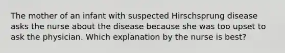 The mother of an infant with suspected Hirschsprung disease asks the nurse about the disease because she was too upset to ask the physician. Which explanation by the nurse is best?