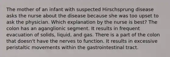 The mother of an infant with suspected Hirschsprung disease asks the nurse about the disease because she was too upset to ask the physician. Which explanation by the nurse is best? The colon has an aganglionic segment. It results in frequent evacuation of solids, liquid, and gas. There is a part of the colon that doesn't have the nerves to function. It results in excessive peristaltic movements within the gastrointestinal tract.