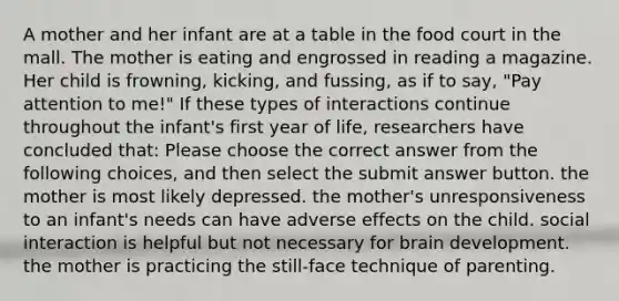 A mother and her infant are at a table in the food court in the mall. The mother is eating and engrossed in reading a magazine. Her child is frowning, kicking, and fussing, as if to say, "Pay attention to me!" If these types of interactions continue throughout the infant's first year of life, researchers have concluded that: Please choose the correct answer from the following choices, and then select the submit answer button. the mother is most likely depressed. the mother's unresponsiveness to an infant's needs can have adverse effects on the child. social interaction is helpful but not necessary for brain development. the mother is practicing the still-face technique of parenting.