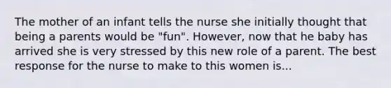 The mother of an infant tells the nurse she initially thought that being a parents would be "fun". However, now that he baby has arrived she is very stressed by this new role of a parent. The best response for the nurse to make to this women is...