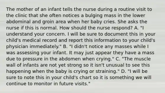 The mother of an infant tells the nurse during a routine visit to the clinic that she often notices a bulging mass in the lower abdominal and groin area when her baby cries. She asks the nurse if this is normal. How should the nurse respond? A. "I understand your concern. I will be sure to document this in your child's medical record and report this information to your child's physician immediately." B. "I didn't notice any masses while I was assessing your infant. It may just appear they have a mass due to pressure in the abdomen when crying." C. "The muscle wall of infants are not yet strong so it isn't unusual to see this happening when the baby is crying or straining." D. "I will be sure to note this in your child's chart so it is something we will continue to monitor in future visits."