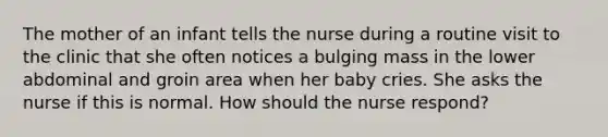 The mother of an infant tells the nurse during a routine visit to the clinic that she often notices a bulging mass in the lower abdominal and groin area when her baby cries. She asks the nurse if this is normal. How should the nurse respond?