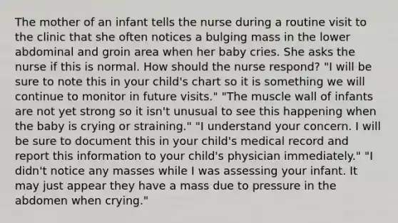 The mother of an infant tells the nurse during a routine visit to the clinic that she often notices a bulging mass in the lower abdominal and groin area when her baby cries. She asks the nurse if this is normal. How should the nurse respond? "I will be sure to note this in your child's chart so it is something we will continue to monitor in future visits." "The muscle wall of infants are not yet strong so it isn't unusual to see this happening when the baby is crying or straining." "I understand your concern. I will be sure to document this in your child's medical record and report this information to your child's physician immediately." "I didn't notice any masses while I was assessing your infant. It may just appear they have a mass due to pressure in the abdomen when crying."