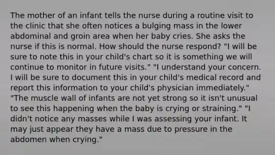 The mother of an infant tells the nurse during a routine visit to the clinic that she often notices a bulging mass in the lower abdominal and groin area when her baby cries. She asks the nurse if this is normal. How should the nurse respond? "I will be sure to note this in your child's chart so it is something we will continue to monitor in future visits." "I understand your concern. I will be sure to document this in your child's medical record and report this information to your child's physician immediately." "The muscle wall of infants are not yet strong so it isn't unusual to see this happening when the baby is crying or straining." "I didn't notice any masses while I was assessing your infant. It may just appear they have a mass due to pressure in the abdomen when crying."