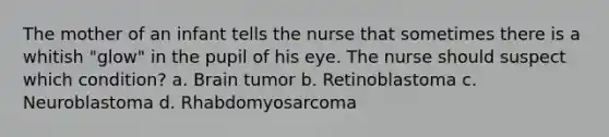 The mother of an infant tells the nurse that sometimes there is a whitish "glow" in the pupil of his eye. The nurse should suspect which condition? a. Brain tumor b. Retinoblastoma c. Neuroblastoma d. Rhabdomyosarcoma