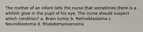 The mother of an infant tells the nurse that sometimes there is a whitish glow in the pupil of his eye. The nurse should suspect which condition? a. Brain tumor b. Retinoblastoma c. Neuroblastoma d. Rhabdomyosarcoma