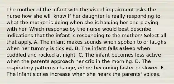 The mother of the infant with the visual impairment asks the nurse how she will know if her daughter is really responding to what the mother is doing when she is holding her and playing with her. Which response by the nurse would best describe indications that the infant is responding to the mother? Select all that apply. A. The infant makes sounds when spoken to or laughs when her tummy is tickled. B. The infant falls asleep when cuddled and rocked at night. C. The infant becomes less active when the parents approach her crib in the morning. D. The respiratory patterns change, either becoming faster or slower. E. The infant's cries increase when she hears the parents' voices.