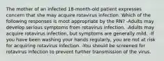 The mother of an infected 18-month-old patient expresses concern that she may acquire rotavirus infection. Which of the following responses is most appropriate by the RN? -Adults may develop serious symptoms from rotavirus infection. -Adults may acquire rotavirus infection, but symptoms are generally mild. -If you have been washing your hands regularly, you are not at risk for acquiring rotavirus infection. -You should be screened for rotavirus infection to prevent further transmission of the virus.