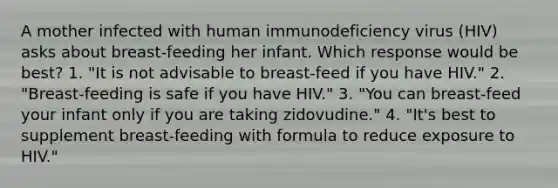 A mother infected with human immunodeficiency virus (HIV) asks about breast-feeding her infant. Which response would be best? 1. "It is not advisable to breast-feed if you have HIV." 2. "Breast-feeding is safe if you have HIV." 3. "You can breast-feed your infant only if you are taking zidovudine." 4. "It's best to supplement breast-feeding with formula to reduce exposure to HIV."