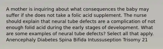 A mother is inquiring about what consequences the baby may suffer if she does not take a folic acid supplement. The nurse should explain that neural tube defects are a complication of not enough folid acid during the early stages of development. What are some examples of neural tube defects? Select all that apply. Anencephaly Diabetes Spina Bifida Intussuseption Trisomy 21